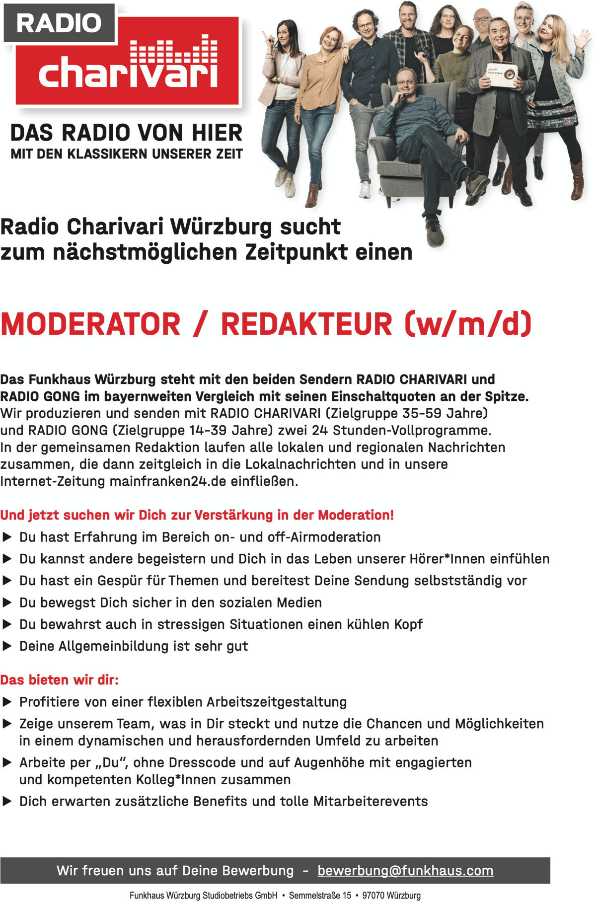 DAS RADIO VON HIER MIT DEN KLASSIKERN UNSERER ZEIT Radio Charivari Würzburg sucht zum nächstmöglichen Zeitpunkt einen MODERATOR / REDAKTEUR (w/m/d) Das Funkhaus Würzburg steht mit den beiden Sendern RADIO CHARIVARI und RADIO GONG im bayernweiten Vergleich mit seinen Einschaltquoten an der Spitze. Wir produzieren und senden mit RADIO CHARIVARI (Zielgruppe 35–59 Jahre) und RADIO GONG (Zielgruppe 14–39 Jahre) zwei 24 Stunden-Vollprogramme. In der gemeinsamen Redaktion laufen alle lokalen und regionalen Nachrichten zusammen, die dann zeitgleich in die Lokalnachrichten und in unsere Internet-Zeitung mainfranken24.de einfließen. Und jetzt suchen wir Dich zur Verstärkung in der Moderation! ▶ Du hast Erfahrung im Bereich on- und off-Airmoderation ▶ Du kannst andere begeistern und Dich in das Leben unserer Hörer*Innen einfühlen ▶ Du hast ein Gespür für Themen und bereitest Deine Sendung selbstständig vor ▶ Du bewegst Dich sicher in den sozialen Medien ▶ Du bewahrst auch in stressigen Situationen einen kühlen Kopf ▶ Deine Allgemeinbildung ist sehr gut Das bieten wir dir: ▶ Profitiere von einer flexiblen Arbeitszeitgestaltung ▶ Zeige unserem Team, was in Dir steckt und nutze die Chancen und Möglichkeiten in einem dynamischen und herausfordernden Umfeld zu arbeiten ▶ Arbeite per „Du“, ohne Dresscode und auf Augenhöhe mit engagierten und kompetenten Kolleg*Innen zusammen ▶ Dich erwarten zusätzliche Benefits und tolle Mitarbeiterevents Wir freuen uns auf Deine Bewerbung – bewerbung@funkhaus.com   Funkhaus Würzburg Studiobetriebs GmbH • Semmelstraße 15 • 97070 Würzburg